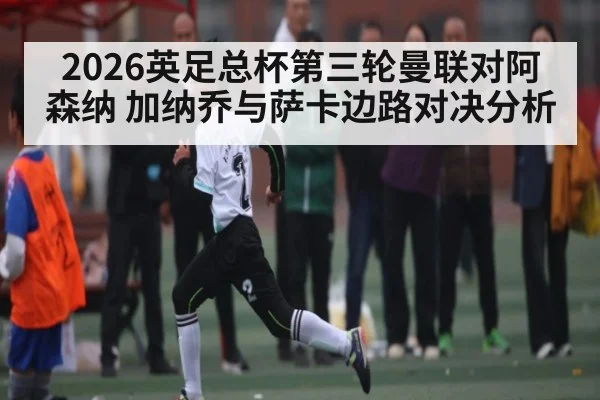 2026英足总杯第三轮曼联对阿森纳 加纳乔与萨卡边路对决分析